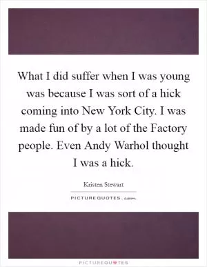 What I did suffer when I was young was because I was sort of a hick coming into New York City. I was made fun of by a lot of the Factory people. Even Andy Warhol thought I was a hick Picture Quote #1