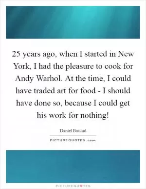 25 years ago, when I started in New York, I had the pleasure to cook for Andy Warhol. At the time, I could have traded art for food - I should have done so, because I could get his work for nothing! Picture Quote #1