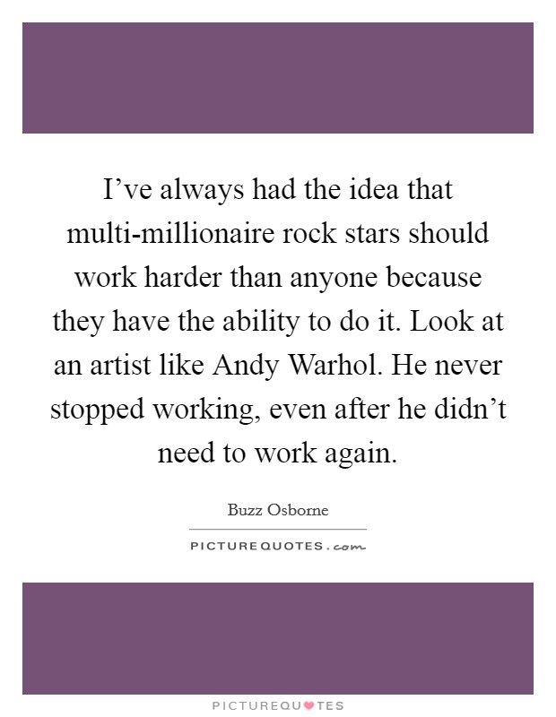 I've always had the idea that multi-millionaire rock stars should work harder than anyone because they have the ability to do it. Look at an artist like Andy Warhol. He never stopped working, even after he didn't need to work again. Picture Quote #1