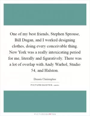 One of my best friends, Stephen Sprouse, Bill Dugan, and I worked designing clothes, doing every conceivable thing. New York was a really intoxicating period for me, literally and figuratively. There was a lot of overlap with Andy Warhol, Studio 54, and Halston Picture Quote #1