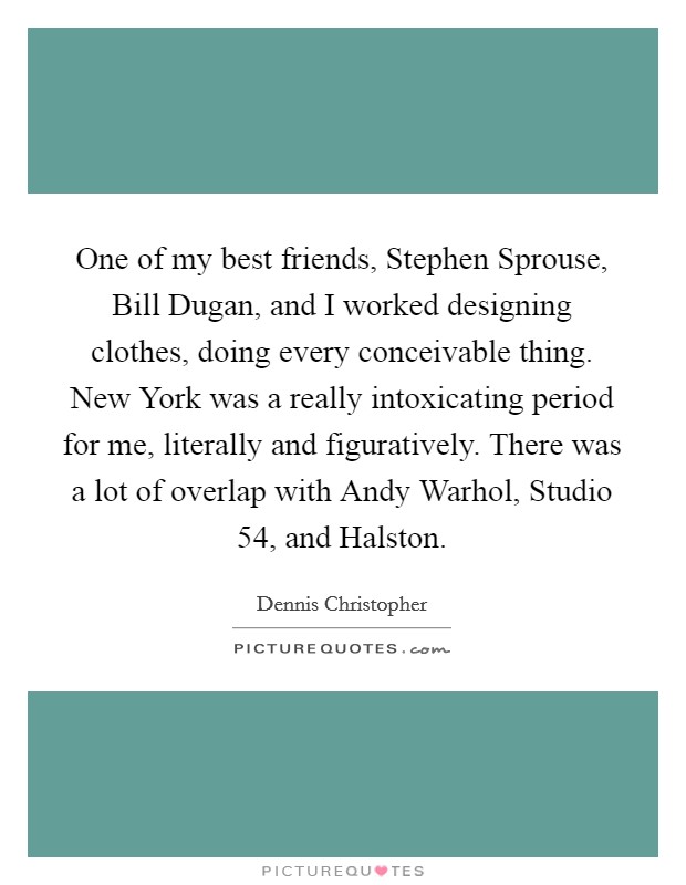 One of my best friends, Stephen Sprouse, Bill Dugan, and I worked designing clothes, doing every conceivable thing. New York was a really intoxicating period for me, literally and figuratively. There was a lot of overlap with Andy Warhol, Studio 54, and Halston. Picture Quote #1