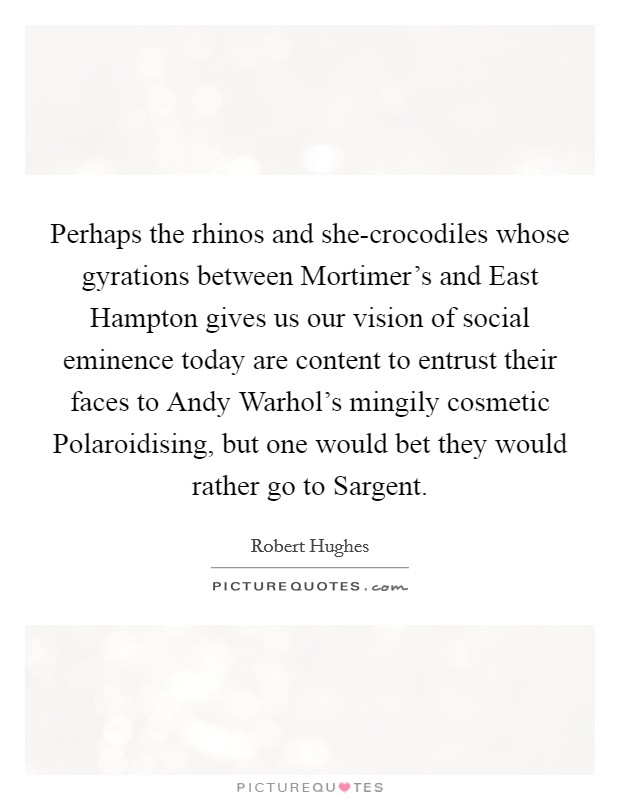 Perhaps the rhinos and she-crocodiles whose gyrations between Mortimer's and East Hampton gives us our vision of social eminence today are content to entrust their faces to Andy Warhol's mingily cosmetic Polaroidising, but one would bet they would rather go to Sargent. Picture Quote #1