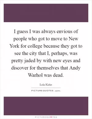 I guess I was always envious of people who got to move to New York for college because they got to see the city that I, perhaps, was pretty jaded by with new eyes and discover for themselves that Andy Warhol was dead Picture Quote #1