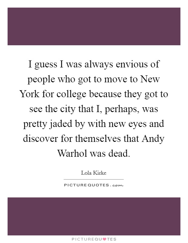 I guess I was always envious of people who got to move to New York for college because they got to see the city that I, perhaps, was pretty jaded by with new eyes and discover for themselves that Andy Warhol was dead. Picture Quote #1