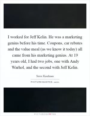 I worked for Jeff Kelin. He was a marketing genius before his time. Coupons, car rebates and the value meal (as we know it today) all came from his marketing genius. At 19 years old, I had two jobs, one with Andy Warhol, and the second with Jeff Kelin Picture Quote #1