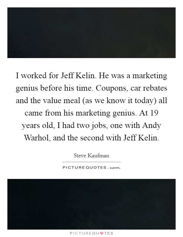 I worked for Jeff Kelin. He was a marketing genius before his time. Coupons, car rebates and the value meal (as we know it today) all came from his marketing genius. At 19 years old, I had two jobs, one with Andy Warhol, and the second with Jeff Kelin. Picture Quote #1