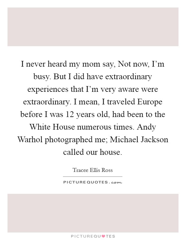 I never heard my mom say, Not now, I'm busy. But I did have extraordinary experiences that I'm very aware were extraordinary. I mean, I traveled Europe before I was 12 years old, had been to the White House numerous times. Andy Warhol photographed me; Michael Jackson called our house. Picture Quote #1