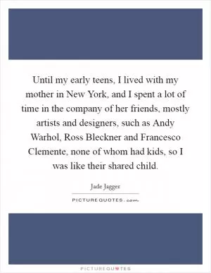 Until my early teens, I lived with my mother in New York, and I spent a lot of time in the company of her friends, mostly artists and designers, such as Andy Warhol, Ross Bleckner and Francesco Clemente, none of whom had kids, so I was like their shared child Picture Quote #1