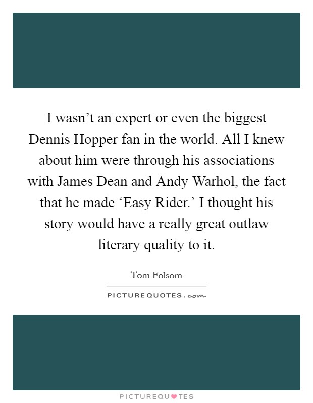 I wasn't an expert or even the biggest Dennis Hopper fan in the world. All I knew about him were through his associations with James Dean and Andy Warhol, the fact that he made ‘Easy Rider.' I thought his story would have a really great outlaw literary quality to it. Picture Quote #1