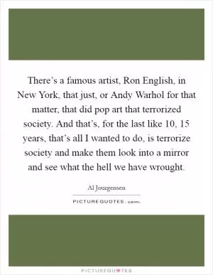There’s a famous artist, Ron English, in New York, that just, or Andy Warhol for that matter, that did pop art that terrorized society. And that’s, for the last like 10, 15 years, that’s all I wanted to do, is terrorize society and make them look into a mirror and see what the hell we have wrought Picture Quote #1