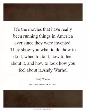 It’s the movies that have really been running things in America ever since they were invented. They show you what to do, how to do it, when to do it, how to feel about it, and how to look how you feel about it.Andy Warhol Picture Quote #1