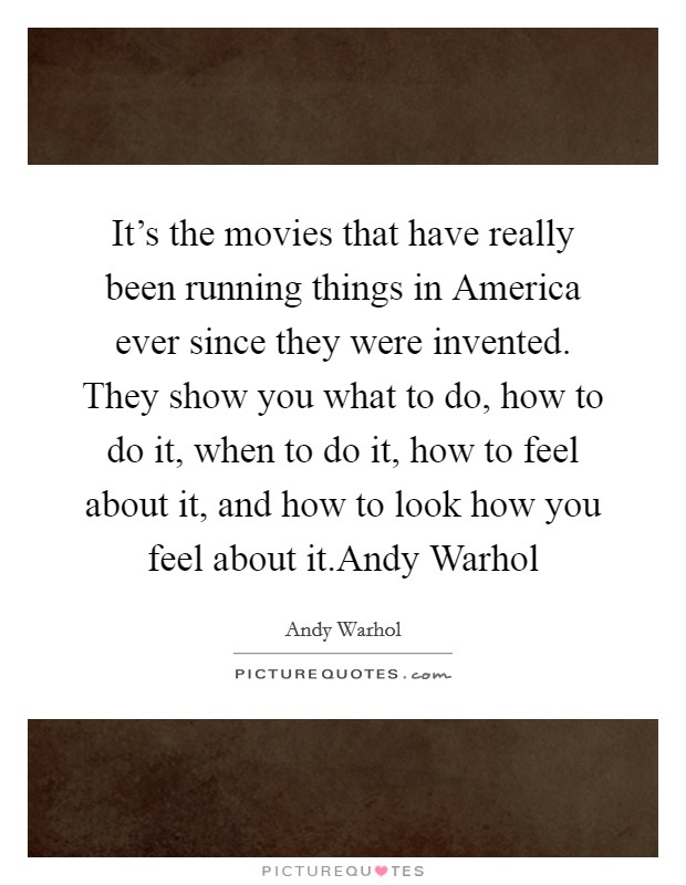 It's the movies that have really been running things in America ever since they were invented. They show you what to do, how to do it, when to do it, how to feel about it, and how to look how you feel about it.Andy Warhol Picture Quote #1
