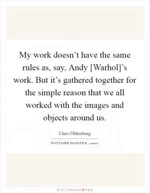 My work doesn’t have the same rules as, say, Andy [Warhol]’s work. But it’s gathered together for the simple reason that we all worked with the images and objects around us Picture Quote #1