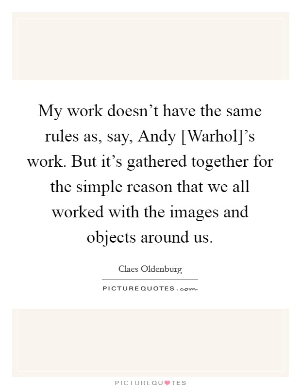 My work doesn't have the same rules as, say, Andy [Warhol]'s work. But it's gathered together for the simple reason that we all worked with the images and objects around us. Picture Quote #1