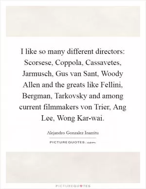 I like so many different directors: Scorsese, Coppola, Cassavetes, Jarmusch, Gus van Sant, Woody Allen and the greats like Fellini, Bergman, Tarkovsky and among current filmmakers von Trier, Ang Lee, Wong Kar-wai Picture Quote #1