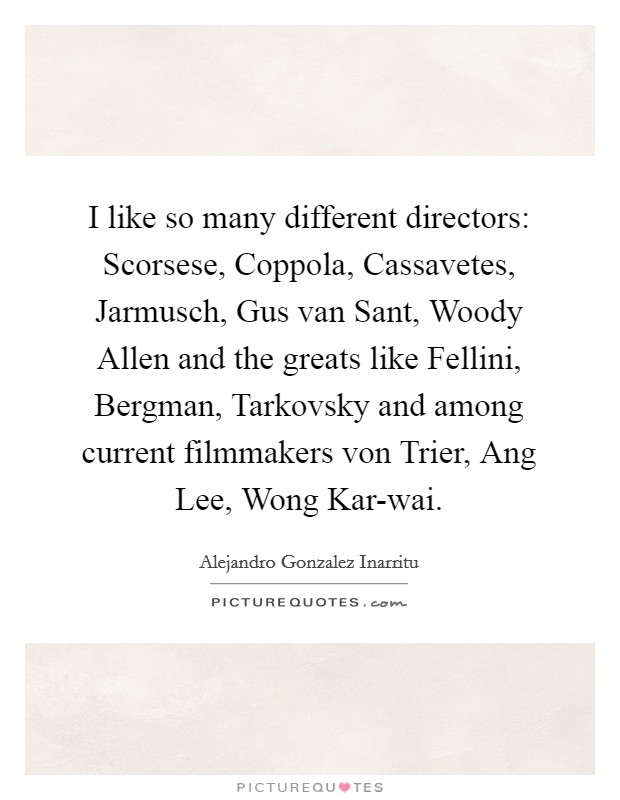 I like so many different directors: Scorsese, Coppola, Cassavetes, Jarmusch, Gus van Sant, Woody Allen and the greats like Fellini, Bergman, Tarkovsky and among current filmmakers von Trier, Ang Lee, Wong Kar-wai. Picture Quote #1