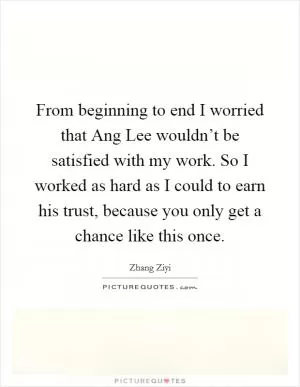 From beginning to end I worried that Ang Lee wouldn’t be satisfied with my work. So I worked as hard as I could to earn his trust, because you only get a chance like this once Picture Quote #1