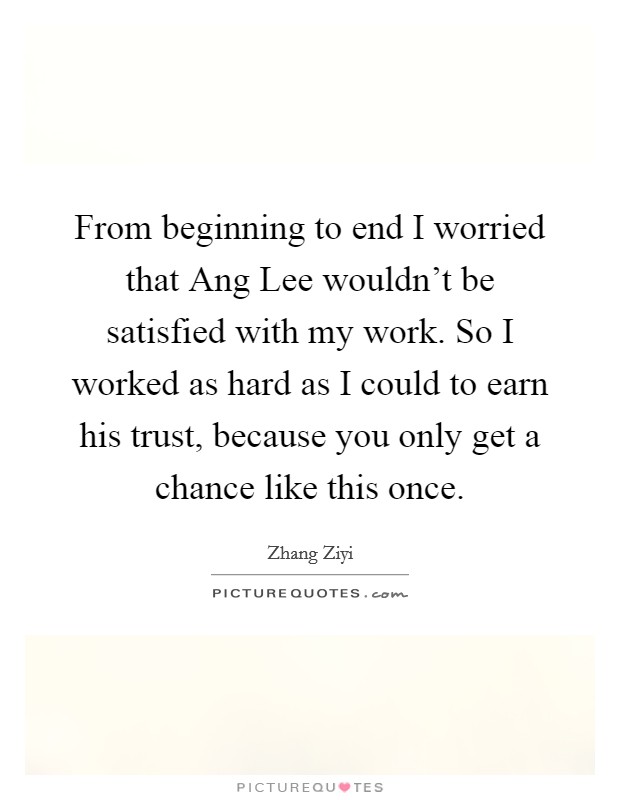 From beginning to end I worried that Ang Lee wouldn't be satisfied with my work. So I worked as hard as I could to earn his trust, because you only get a chance like this once. Picture Quote #1