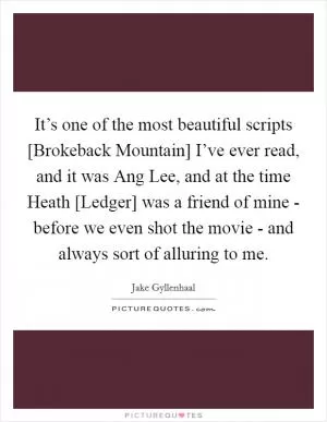 It’s one of the most beautiful scripts [Brokeback Mountain] I’ve ever read, and it was Ang Lee, and at the time Heath [Ledger] was a friend of mine - before we even shot the movie - and always sort of alluring to me Picture Quote #1