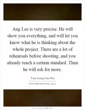 Ang Lee is very precise. He will show you everything, and will let you know what he is thinking about the whole project. There are a lot of rehearsals before shooting, and you already reach a certain standard. Then he will ask for more Picture Quote #1