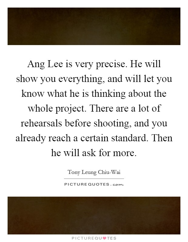 Ang Lee is very precise. He will show you everything, and will let you know what he is thinking about the whole project. There are a lot of rehearsals before shooting, and you already reach a certain standard. Then he will ask for more. Picture Quote #1