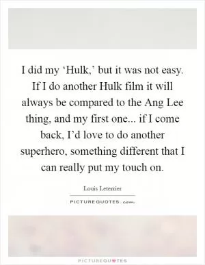 I did my ‘Hulk,’ but it was not easy. If I do another Hulk film it will always be compared to the Ang Lee thing, and my first one... if I come back, I’d love to do another superhero, something different that I can really put my touch on Picture Quote #1