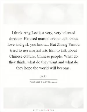 I think Ang Lee is a very, very talented director. He used martial arts to talk about love and girl, you know... But Zhang Yimou tried to use martial arts film to talk about Chinese culture, Chinese people. What do they think, what do they want and what do they hope the world will become Picture Quote #1