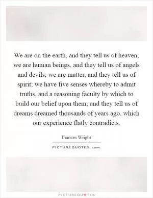 We are on the earth, and they tell us of heaven; we are human beings, and they tell us of angels and devils; we are matter, and they tell us of spirit; we have five senses whereby to admit truths, and a reasoning faculty by which to build our belief upon them; and they tell us of dreams dreamed thousands of years ago, which our experience flatly contradicts Picture Quote #1