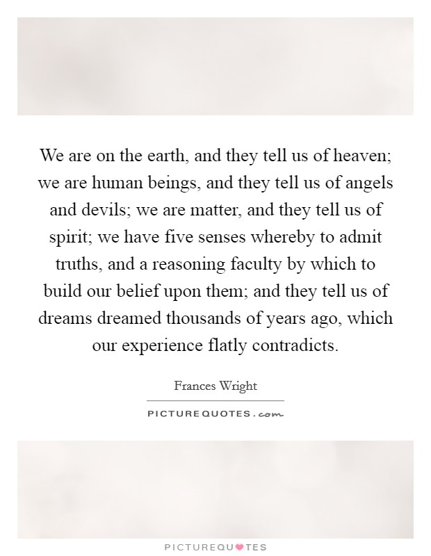 We are on the earth, and they tell us of heaven; we are human beings, and they tell us of angels and devils; we are matter, and they tell us of spirit; we have five senses whereby to admit truths, and a reasoning faculty by which to build our belief upon them; and they tell us of dreams dreamed thousands of years ago, which our experience flatly contradicts. Picture Quote #1