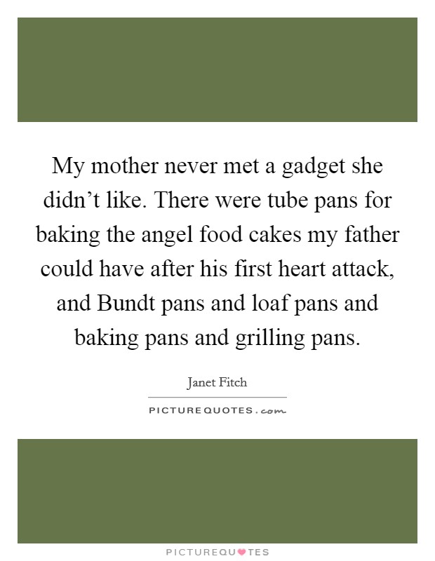 My mother never met a gadget she didn't like. There were tube pans for baking the angel food cakes my father could have after his first heart attack, and Bundt pans and loaf pans and baking pans and grilling pans. Picture Quote #1