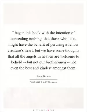 I began this book with the intention of concealing nothing, that those who liked might have the benefit of perusing a fellow creature’s heart: but we have some thoughts that all the angels in heaven are welcome to behold -- but not our brother-men -- not even the best and kindest amongst them Picture Quote #1