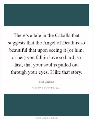 There’s a tale in the Caballa that suggests that the Angel of Death is so beautiful that upon seeing it (or him, or her) you fall in love so hard, so fast, that your soul is pulled out through your eyes. I like that story Picture Quote #1