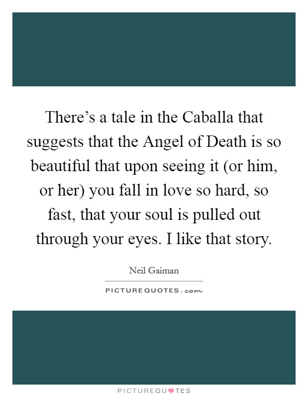 There's a tale in the Caballa that suggests that the Angel of Death is so beautiful that upon seeing it (or him, or her) you fall in love so hard, so fast, that your soul is pulled out through your eyes. I like that story. Picture Quote #1