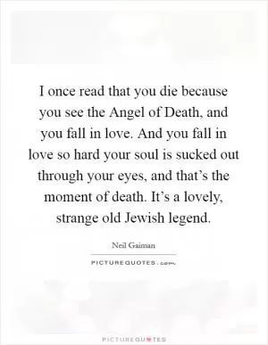 I once read that you die because you see the Angel of Death, and you fall in love. And you fall in love so hard your soul is sucked out through your eyes, and that’s the moment of death. It’s a lovely, strange old Jewish legend Picture Quote #1