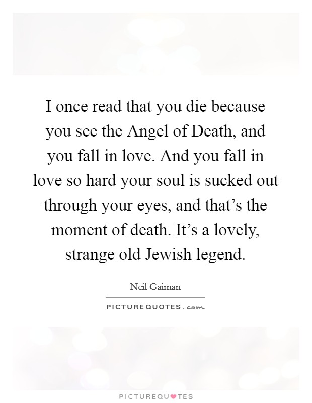 I once read that you die because you see the Angel of Death, and you fall in love. And you fall in love so hard your soul is sucked out through your eyes, and that's the moment of death. It's a lovely, strange old Jewish legend. Picture Quote #1