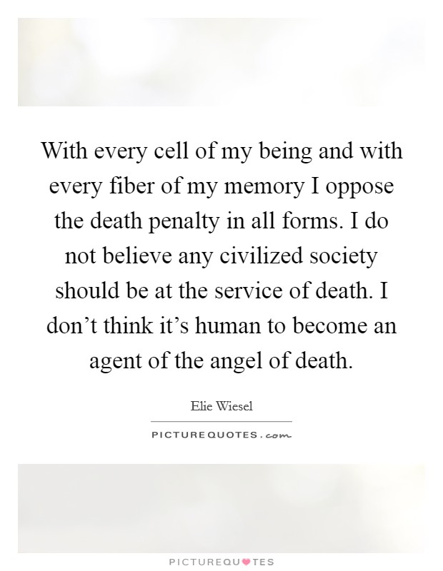 With every cell of my being and with every fiber of my memory I oppose the death penalty in all forms. I do not believe any civilized society should be at the service of death. I don't think it's human to become an agent of the angel of death. Picture Quote #1