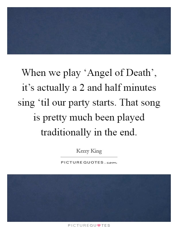 When we play ‘Angel of Death', it's actually a 2 and half minutes sing ‘til our party starts. That song is pretty much been played traditionally in the end. Picture Quote #1