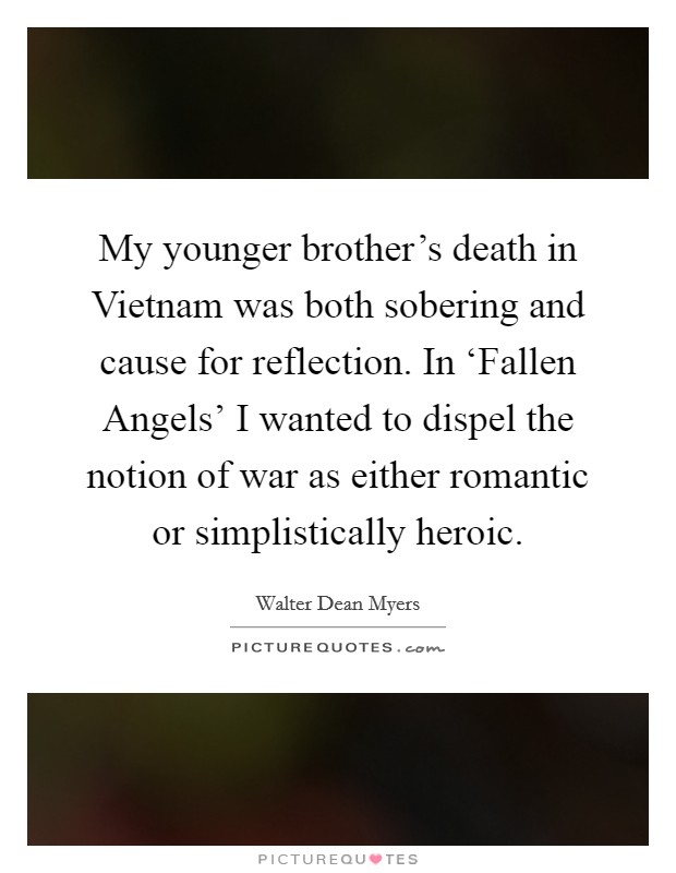 My younger brother's death in Vietnam was both sobering and cause for reflection. In ‘Fallen Angels' I wanted to dispel the notion of war as either romantic or simplistically heroic. Picture Quote #1