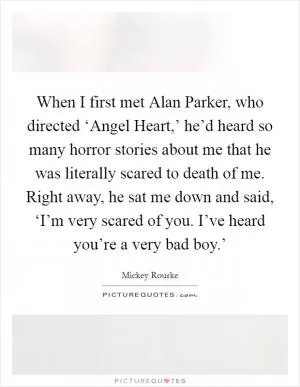 When I first met Alan Parker, who directed ‘Angel Heart,’ he’d heard so many horror stories about me that he was literally scared to death of me. Right away, he sat me down and said, ‘I’m very scared of you. I’ve heard you’re a very bad boy.’ Picture Quote #1