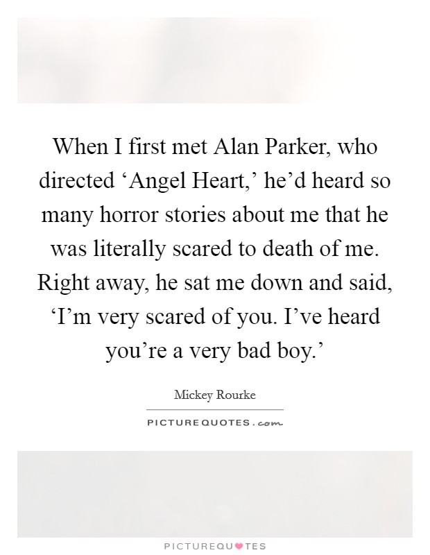 When I first met Alan Parker, who directed ‘Angel Heart,' he'd heard so many horror stories about me that he was literally scared to death of me. Right away, he sat me down and said, ‘I'm very scared of you. I've heard you're a very bad boy.' Picture Quote #1