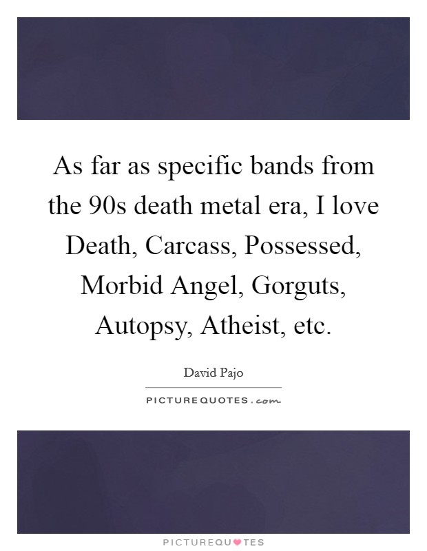 As far as specific bands from the 90s death metal era, I love Death, Carcass, Possessed, Morbid Angel, Gorguts, Autopsy, Atheist, etc. Picture Quote #1