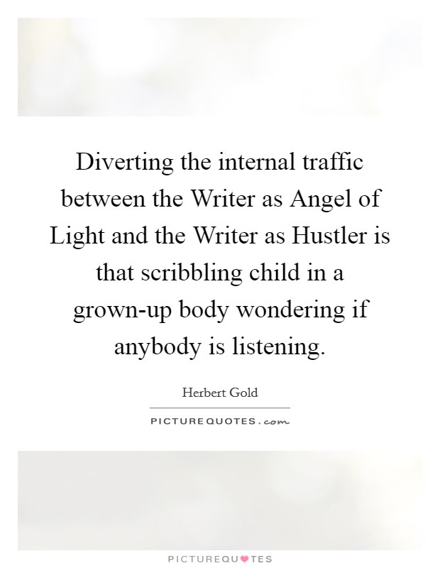 Diverting the internal traffic between the Writer as Angel of Light and the Writer as Hustler is that scribbling child in a grown-up body wondering if anybody is listening. Picture Quote #1