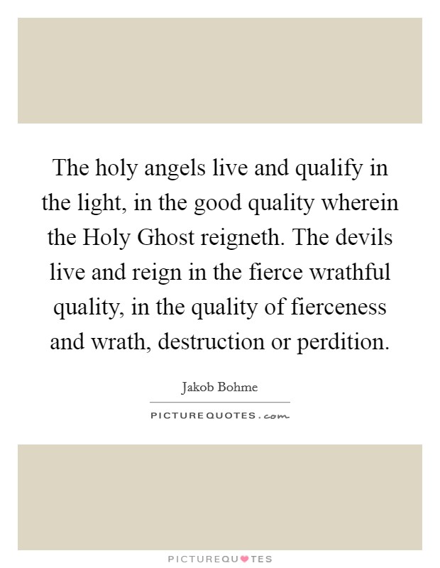 The holy angels live and qualify in the light, in the good quality wherein the Holy Ghost reigneth. The devils live and reign in the fierce wrathful quality, in the quality of fierceness and wrath, destruction or perdition. Picture Quote #1