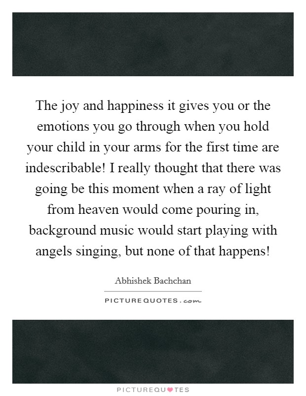 The joy and happiness it gives you or the emotions you go through when you hold your child in your arms for the first time are indescribable! I really thought that there was going be this moment when a ray of light from heaven would come pouring in, background music would start playing with angels singing, but none of that happens! Picture Quote #1