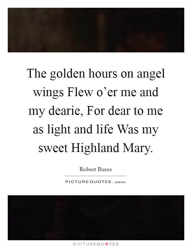 The golden hours on angel wings Flew o'er me and my dearie, For dear to me as light and life Was my sweet Highland Mary. Picture Quote #1