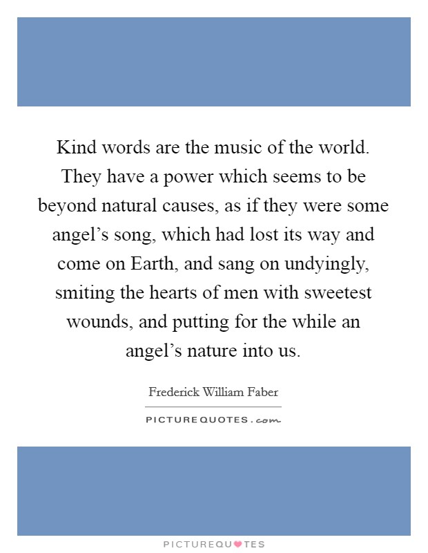 Kind words are the music of the world. They have a power which seems to be beyond natural causes, as if they were some angel's song, which had lost its way and come on Earth, and sang on undyingly, smiting the hearts of men with sweetest wounds, and putting for the while an angel's nature into us. Picture Quote #1