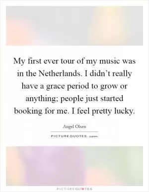 My first ever tour of my music was in the Netherlands. I didn’t really have a grace period to grow or anything; people just started booking for me. I feel pretty lucky Picture Quote #1