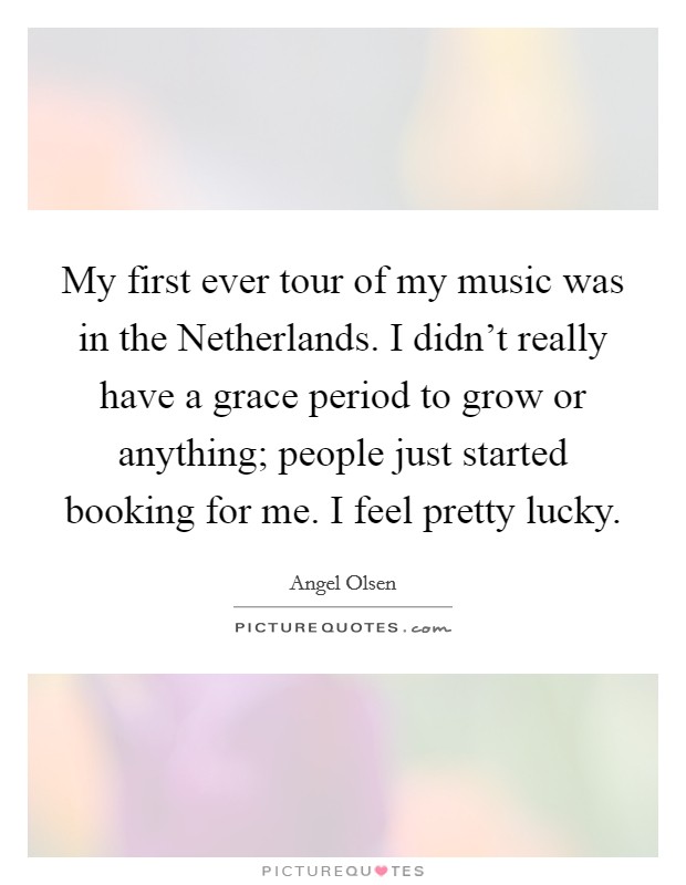 My first ever tour of my music was in the Netherlands. I didn't really have a grace period to grow or anything; people just started booking for me. I feel pretty lucky. Picture Quote #1