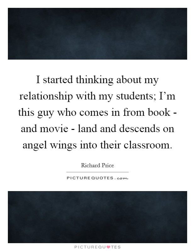 I started thinking about my relationship with my students; I'm this guy who comes in from book - and movie - land and descends on angel wings into their classroom. Picture Quote #1