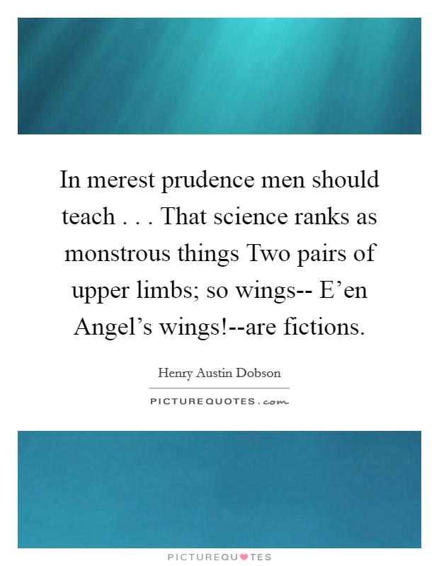 In merest prudence men should teach . . . That science ranks as monstrous things Two pairs of upper limbs; so wings-- E'en Angel's wings!--are fictions. Picture Quote #1
